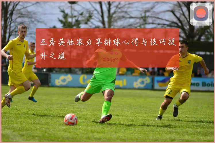 王秀英独家分享排球心得与技巧提升之道