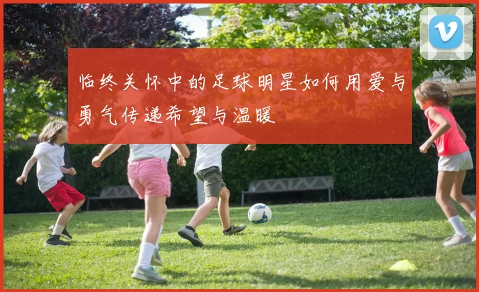 临终关怀中的足球明星如何用爱与勇气传递希望与温暖