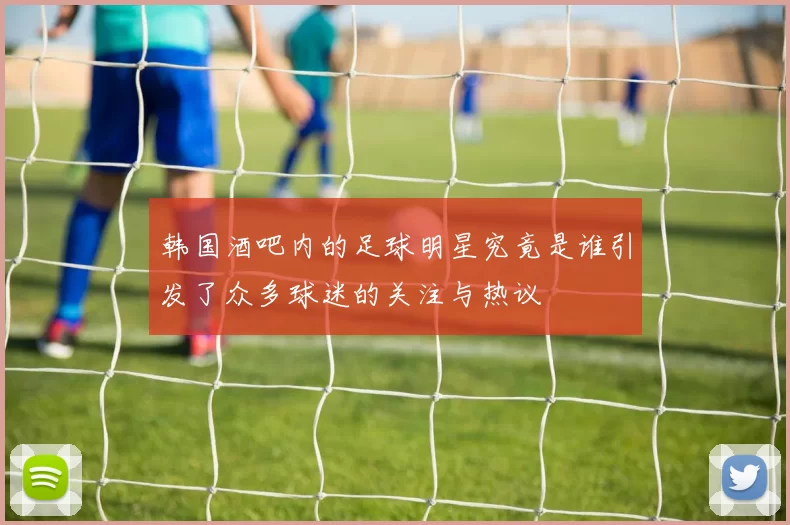 韩国酒吧内的足球明星究竟是谁引发了众多球迷的关注与热议