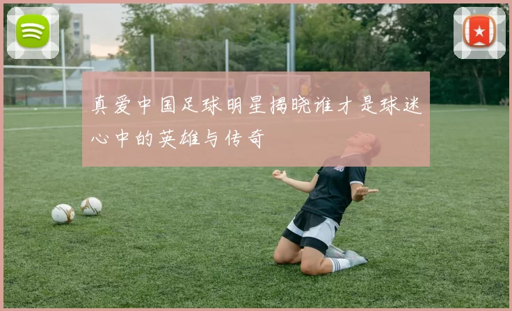 真爱中国足球明星揭晓谁才是球迷心中的英雄与传奇