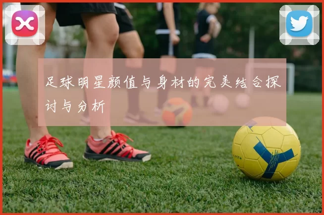足球明星颜值与身材的完美结合探讨与分析