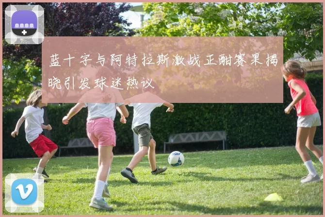 蓝十字与阿特拉斯激战正酣赛果揭晓引发球迷热议