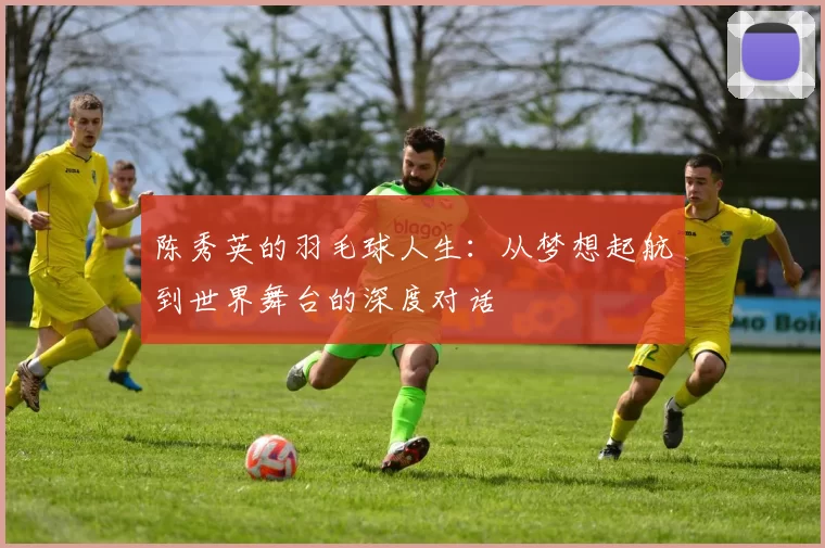 陈秀英的羽毛球人生：从梦想起航到世界舞台的深度对话
