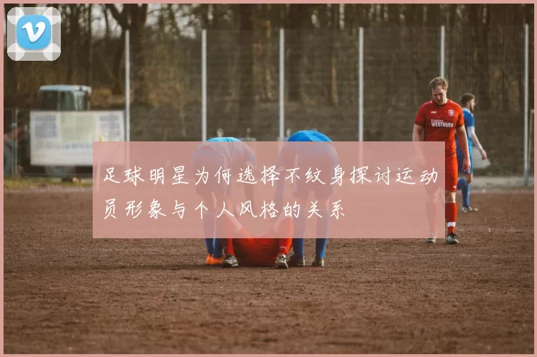 足球明星为何选择不纹身探讨运动员形象与个人风格的关系