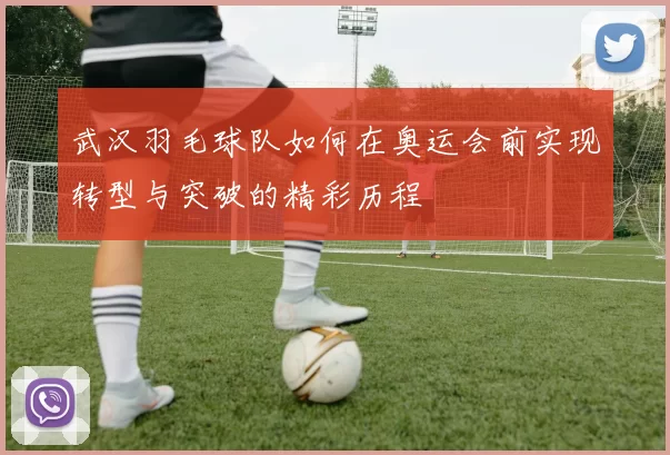 武汉羽毛球队如何在奥运会前实现转型与突破的精彩历程