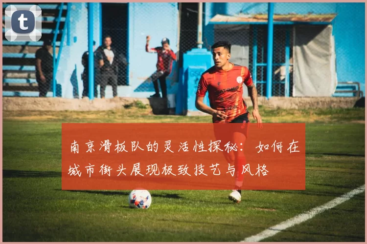 南京滑板队的灵活性探秘：如何在城市街头展现极致技艺与风格