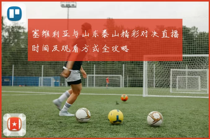 塞维利亚与山东泰山精彩对决直播时间及观看方式全攻略