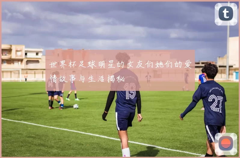 世界杯足球明星的女友们她们的爱情故事与生活揭秘