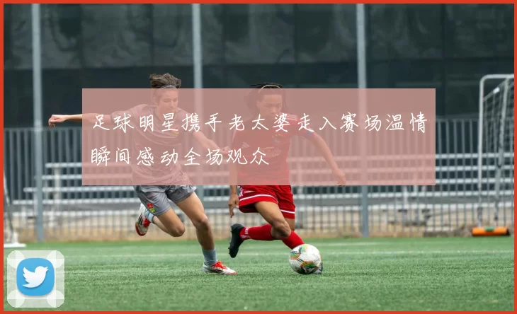 足球明星携手老太婆走入赛场温情瞬间感动全场观众