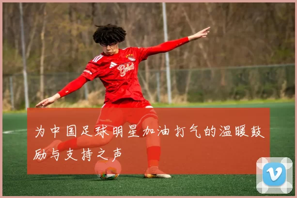 为中国足球明星加油打气的温暖鼓励与支持之声