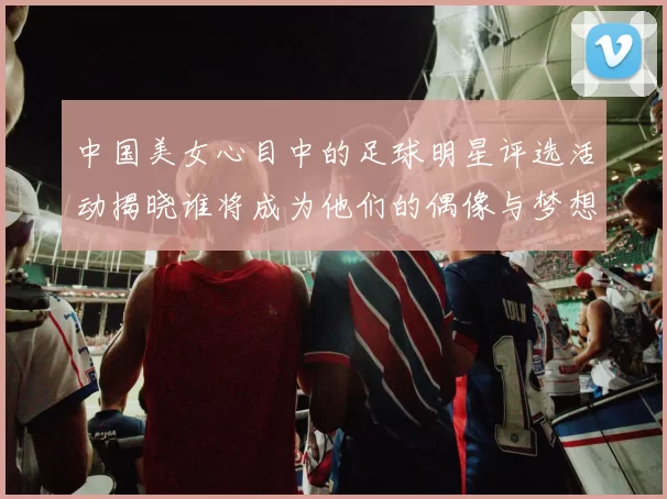 中国美女心目中的足球明星评选活动揭晓谁将成为他们的偶像与梦想伴侣