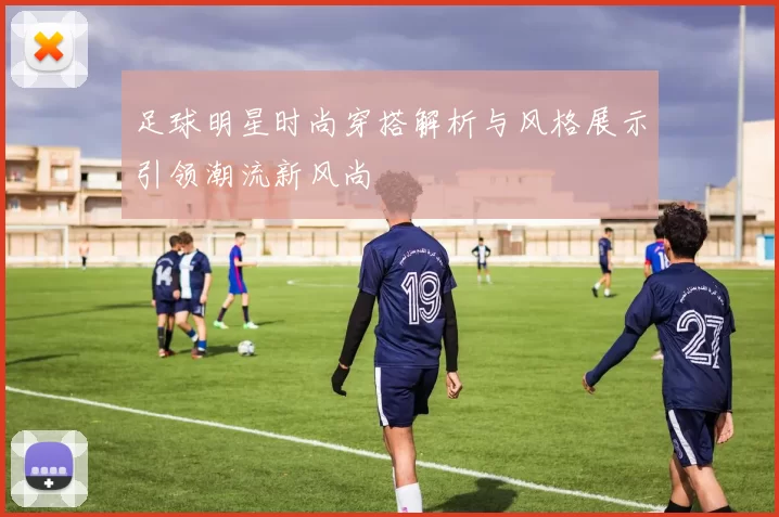 足球明星时尚穿搭解析与风格展示引领潮流新风尚