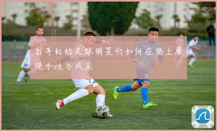 打耳钉的足球明星们如何在场上展现个性与风采