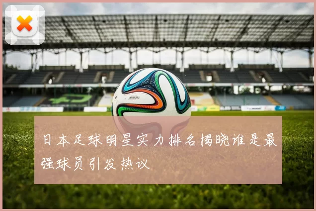 日本足球明星实力排名揭晓谁是最强球员引发热议