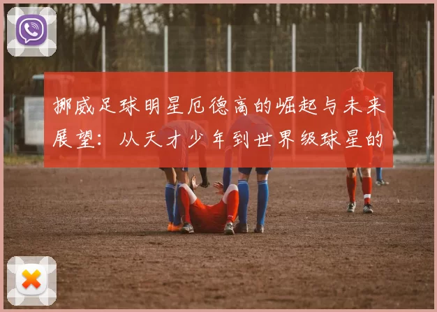 挪威足球明星厄德高的崛起与未来展望：从天才少年到世界级球星的旅程
