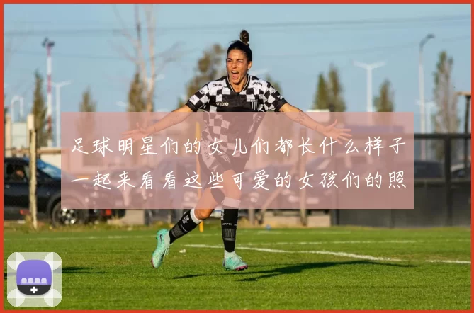 足球明星们的女儿们都长什么样子一起来看看这些可爱的女孩们的照片吧