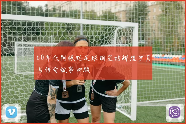 60年代阿根廷足球明星的辉煌岁月与传奇故事回顾