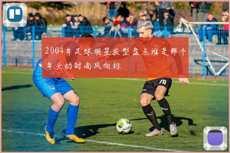 2004年足球明星发型盘点谁是那个年头的时尚风向标