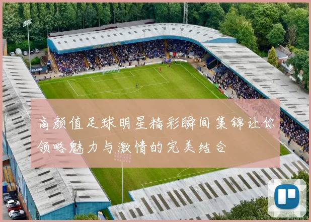 高颜值足球明星精彩瞬间集锦让你领略魅力与激情的完美结合
