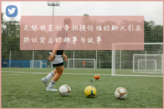 足球明星们争相模仿谁的脚大引发热议背后的趣事与故事