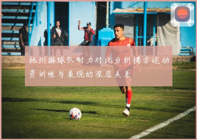 杭州排球队耐力对比分析揭示运动员训练与表现的深层关系