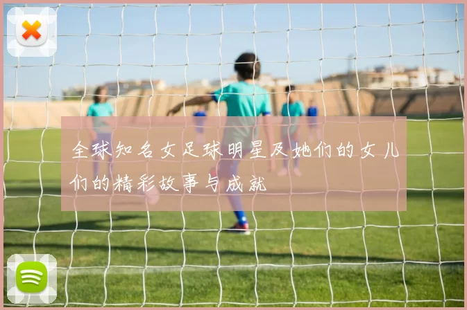 全球知名女足球明星及她们的女儿们的精彩故事与成就