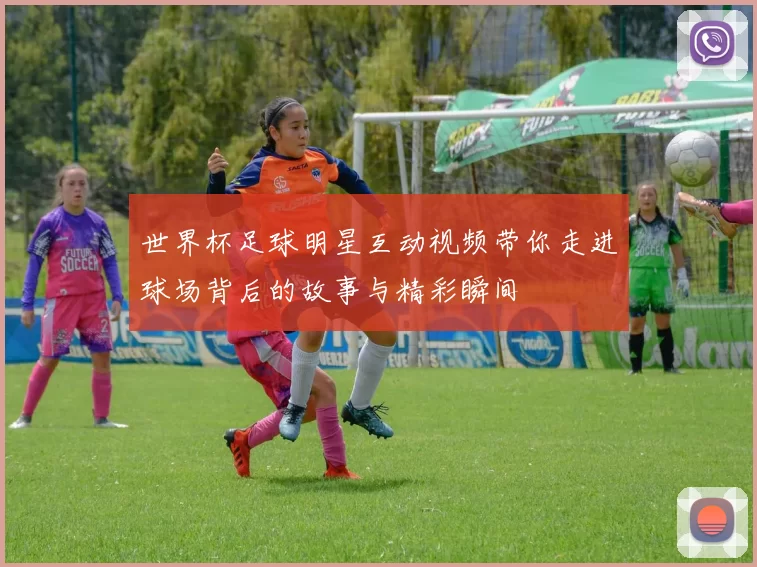 世界杯足球明星互动视频带你走进球场背后的故事与精彩瞬间