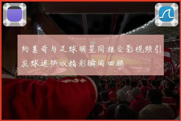 约基奇与足球明星同框合影视频引发球迷热议精彩瞬间回顾
