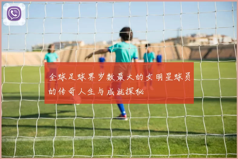 全球足球界岁数最大的女明星球员的传奇人生与成就探秘