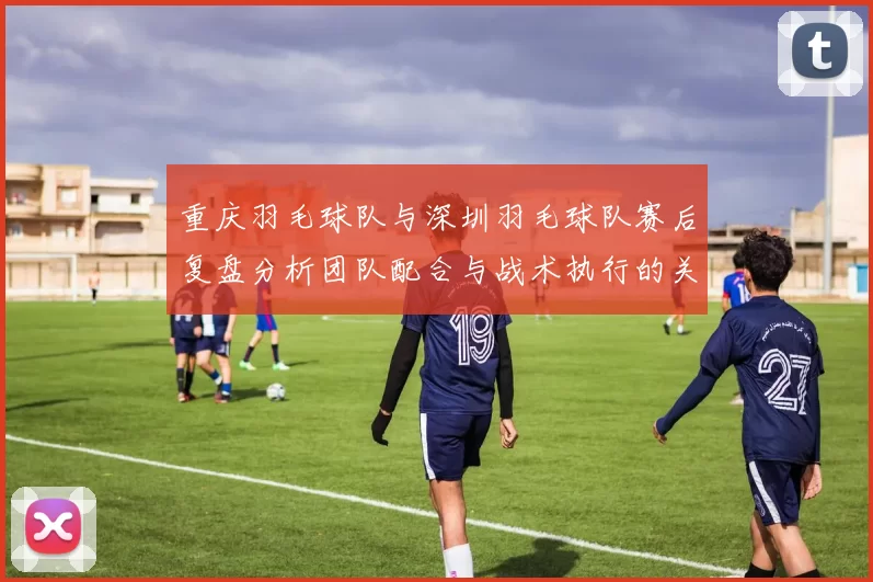 重庆羽毛球队与深圳羽毛球队赛后复盘分析团队配合与战术执行的关键因素