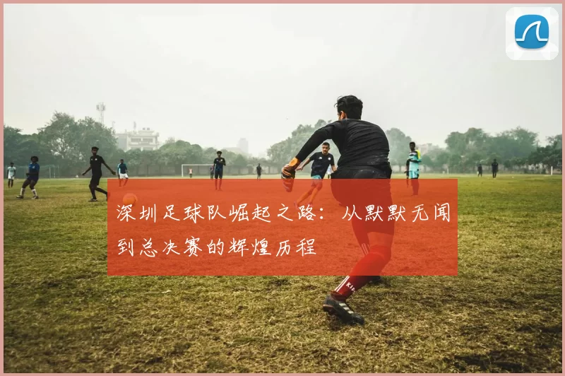 深圳足球队崛起之路：从默默无闻到总决赛的辉煌历程