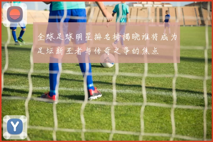全球足球明星排名榜揭晓谁将成为足坛新王者与传奇之争的焦点