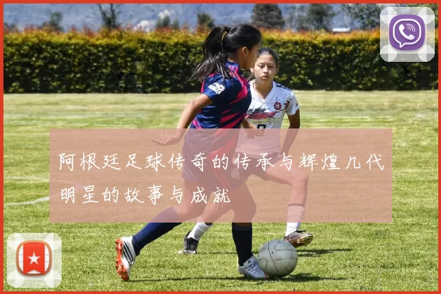 阿根廷足球传奇的传承与辉煌几代明星的故事与成就