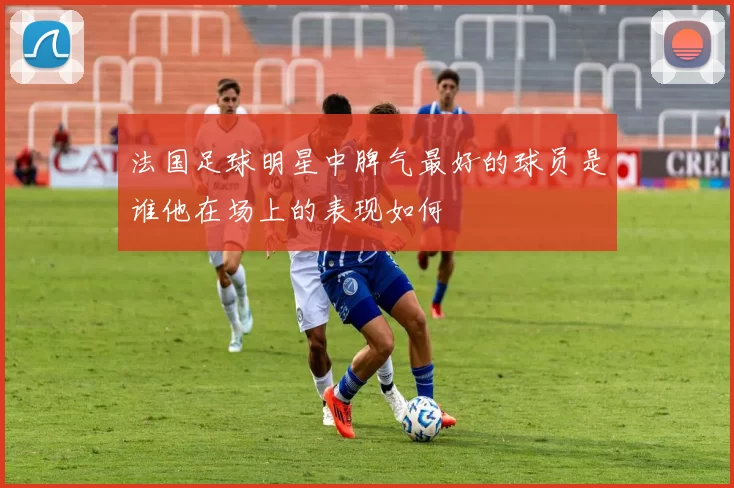 法国足球明星中脾气最好的球员是谁他在场上的表现如何