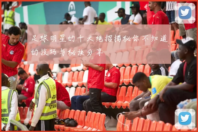 足球明星的十大绝招揭秘你不知道的技巧与秘诀分享