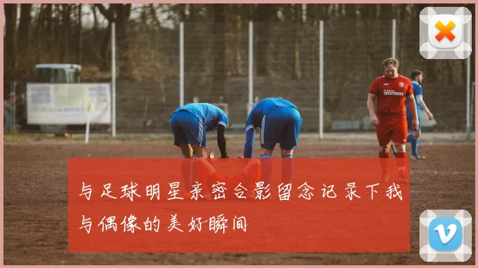 与足球明星亲密合影留念记录下我与偶像的美好瞬间