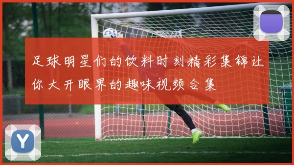足球明星们的饮料时刻精彩集锦让你大开眼界的趣味视频合集
