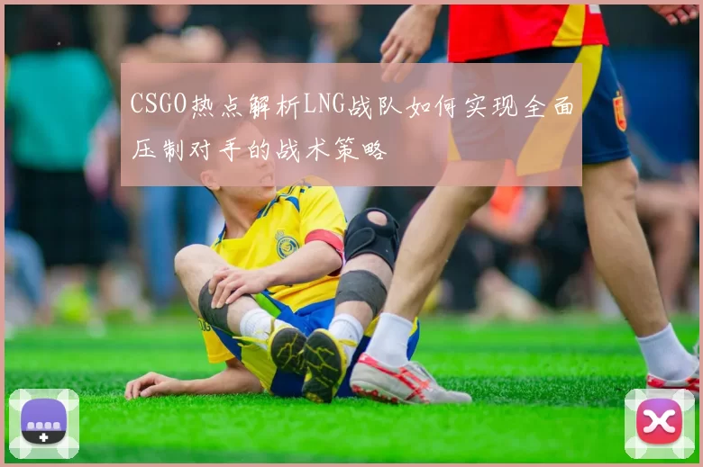 CSGO热点解析LNG战队如何实现全面压制对手的战术策略