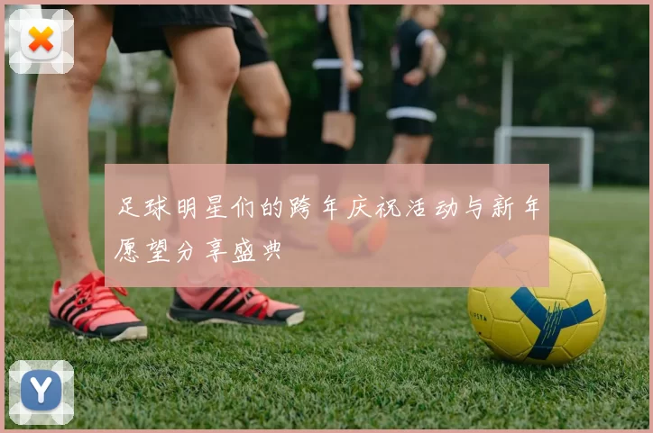 足球明星们的跨年庆祝活动与新年愿望分享盛典