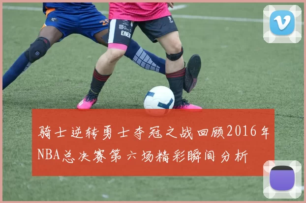 骑士逆转勇士夺冠之战回顾2016年NBA总决赛第六场精彩瞬间分析