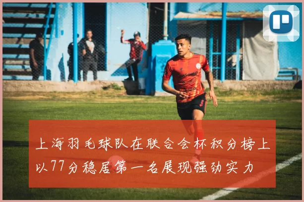 上海羽毛球队在联合会杯积分榜上以77分稳居第一名展现强劲实力