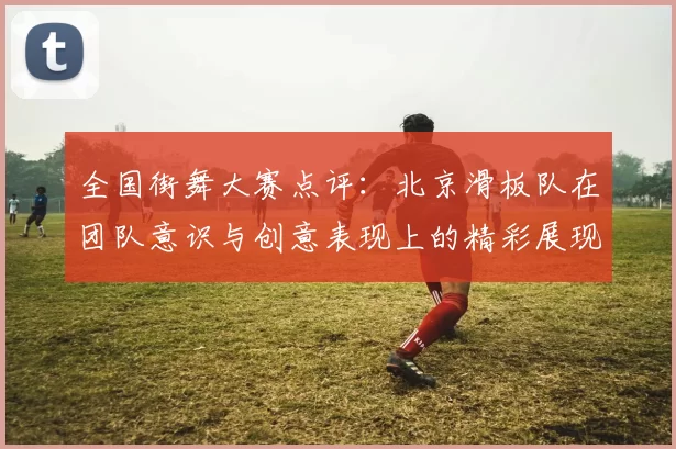 全国街舞大赛点评：北京滑板队在团队意识与创意表现上的精彩展现