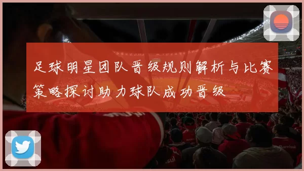 足球明星团队晋级规则解析与比赛策略探讨助力球队成功晋级