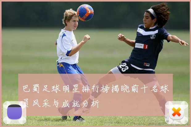 巴蜀足球明星排行榜揭晓前十名球员风采与成就分析