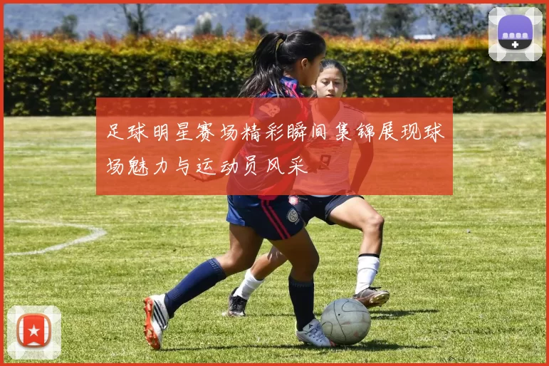 足球明星赛场精彩瞬间集锦展现球场魅力与运动员风采
