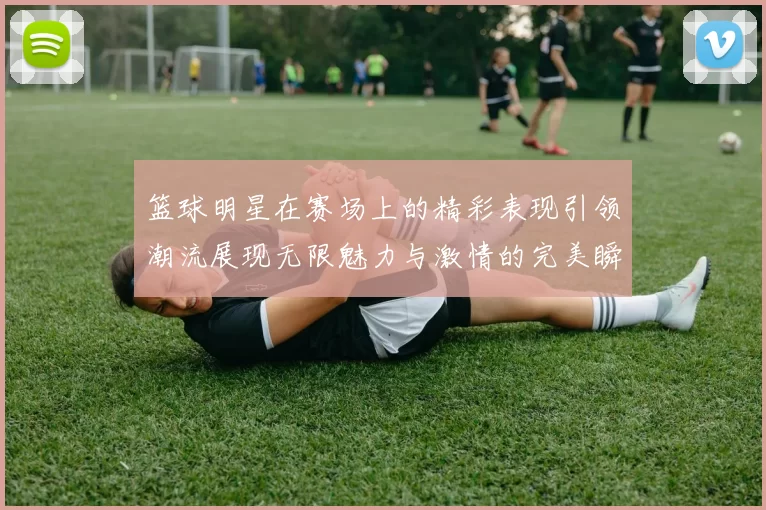 篮球明星在赛场上的精彩表现引领潮流展现无限魅力与激情的完美瞬间