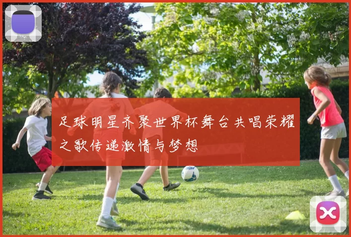足球明星齐聚世界杯舞台共唱荣耀之歌传递激情与梦想