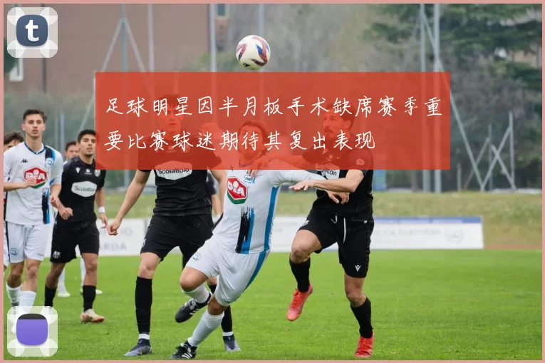 足球明星因半月板手术缺席赛季重要比赛球迷期待其复出表现
