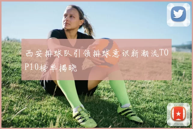 西安排球队引领排球意识新潮流TOP10榜单揭晓