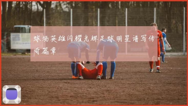 球场英雄闪耀光辉足球明星谱写传奇篇章